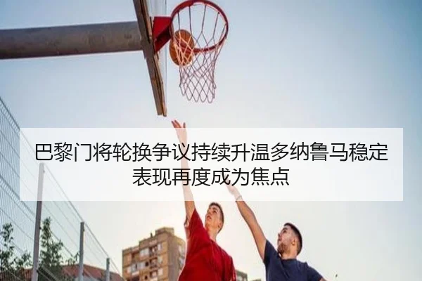 巴黎门将轮换争议持续升温多纳鲁马稳定表现再度成为焦点
