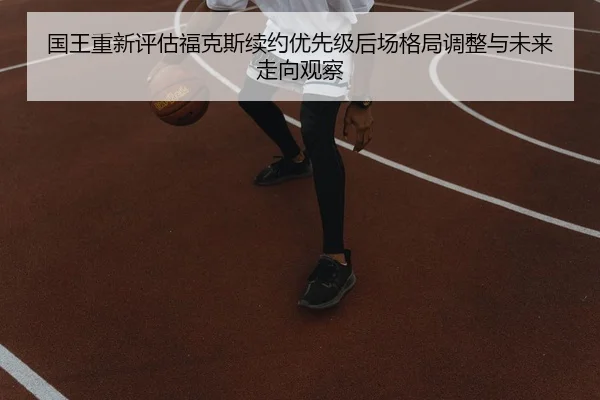 国王重新评估福克斯续约优先级后场格局调整与未来走向观察