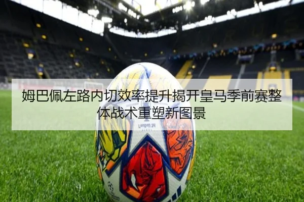 姆巴佩左路内切效率提升揭开皇马季前赛整体战术重塑新图景
